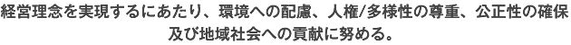 経営理念を実現するにあたり、環境への配慮、人権/多様性の尊重、公正性の確保及び地域社会への貢献に努める。