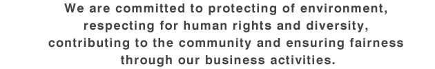 We are committed to protecting of environment, respecting for human rights and diversity, contributing to the community and ensuring fairness through our business activities.